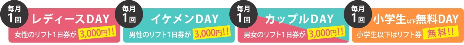 毎月1回レディースDAY 女性のリフト1日券が3,000円!! 毎月1回 イケメンDAY 男性のリフト1日券が3,000円!!毎月1回 カップルDAY 男女のリフト1日券が3,000円!! 毎月小学生以下無料DAY 小学生以下はリフト券無料!!